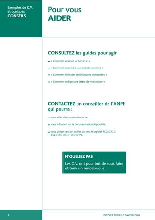 Exemples de C.V.
et quelques

CONSEILS

Pour vous

AIDER

CONSULTEZ les guides pour agir
■

« Comment réaliser un bon C.V. »

■

« Comment répondre à une petite annonce »

■

« Comment faire des candidatures spontanées »

■

« Comment rédiger une lettre de motivation »

CONTACTEZ un conseiller de l’ANPE
qui pourra :
■

vous aider dans votre démarche,

■

vous informer sur la documentation disponible,

■

vous diriger vers un atelier ou vers le logiciel REDAC C.V.
disponible dans votre ANPE.

N’OUBLIEZ PAS
Les C.V. ont pour but de vous faire
obtenir un rendez-vous.

8

DOSSIER POUR EN SAVOIR PLUS

 