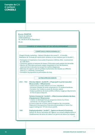 DOSSIER POUR EN SAVOIR PLUS16
Exemples de C.V.
et quelques
CONSEILS
Bruno MARTIN
Chemin de Californie
73200 ALBERVILLE
Tél : 04 04 05 05 06 (Répondeur)
36 ans
CHARGE D’ANALYSES ET DE DÉVELOPPEMENT
COMPÉTENCES PROFESSIONNELLES
Chargé d’études marketing - Cabinet d’études et de conseil P… à Grenoble
Réalisation de 10 études de marché dont certaines en sous-traitance pour la Société C…
• Participation à l’implantation d’une société d’impression d’affiches offset : investissement
de 2 280 000 €.
• Constitution, gestion et traitement de réseaux d’information après analyses des demandes.
• Sélection de l’information pertinente, analyse, interprétation et suivi des évolutions,
notamment dans le domaine du transport de matières dangereuses.
• Elaboration de rapports, notes de synthèse et présentation des résultats aux différents
clients (C.C.I., Industriels, Commerçants).
• Formulation de propositions et préconisation de choix.
AUTRES EMPLOIS EXERCÉS
2003 - 1992 DirecteurAdjoint - Société M… àTroyes (prêt-à-porter masculin)
90 succursales,1 200 personnes
• Gestion de succursales réalisant un CA de 1 830 000 €
• Animation d’équipes de vente comprenant 8 à 10 vendeurs/vendeuses
• Formation d’un vendeur au poste de directeur adjoint
• Analyse quotidienne des écarts (chiffres d’affaires, marge) par départements
et mise en place d’objectifs
Technico Commercial - Société R… à Metz (commercialisation des biens
d’équipements) 190 personnes
• Création et développement par prospection directe d’un fichier
commercial : CA mensuel 22 867 €.
La mise en place de ce fichier a permis la gestion des commandes,
l’élaboration de propositions financières personnalisées et l’envoi d’un
support mailing avec 10 % de retours positifs.
1989 Employé polyvalent - SociétéT… (agence en douane) à Strasbourg
Gestion du service facturation de l’agence. Les contacts téléphoniques et
l’établissement de lettres de relance ont permis de réduire les impayés.
…/…
 