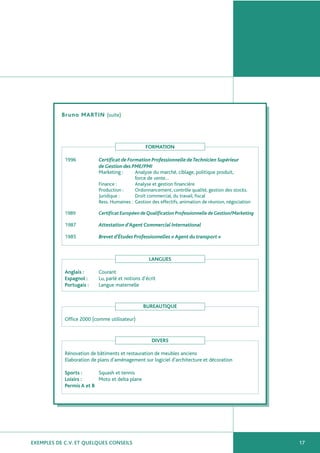 EXEMPLES DE C.V. ET QUELQUES CONSEILS 17
Bruno MARTIN (suite)
FORMATION
1996 Certificat de Formation Professionnelle deTechnicien Supérieur
de Gestion des PME/PMI
Marketing : Analyse du marché, ciblage, politique produit,
force de vente…
Finance : Analyse et gestion financière
Production : Ordonnancement, contrôle qualité, gestion des stocks.
Juridique : Droit commercial, du travail, fiscal
Ress. Humaines : Gestion des effectifs, animation de réunion, négociation
1989 Certificat Européen de Qualification Professionnelle de Gestion/Marketing
1987 Attestation d’Agent Commercial International
1985 Brevet d’Études Professionnelles «Agent du transport »
LANGUES
Anglais : Courant
Espagnol : Lu, parlé et notions d’écrit
Portugais : Langue maternelle
BUREAUTIQUE
Office 2000 (comme utilisateur)
DIVERS
Rénovation de bâtiments et restauration de meubles anciens
Elaboration de plans d’aménagement sur logiciel d’architecture et décoration
Sports : Squash et tennis
Loisirs : Moto et delta plane
Permis A et B
 