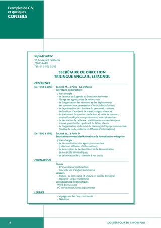 DOSSIER POUR EN SAVOIR PLUS18
Exemples de C.V.
et quelques
CONSEILS
SofiaALVAREZ
15, boulevard Faidherbe
75013 PARIS
Tél : 01 01 02 02 02
SECRÉTAIRE DE DIRECTION
TRILINGUE ANGLAIS, ESPAGNOL
EXPÉRIENCE
De 1992 à 2003 Société M… à Paris - La Défense
Secrétaire de Direction
J’étais chargée :
- de la tenue de l’agenda du Directeur des Ventes :
filtrage des appels, prise de rendez-vous
- de l’organisation des réunions et des déplacements
des commerciaux (réservation d’hôtel, billets d’avion)
- de la préparation des dossiers du personnel : contrats,
déclarations d’accident de travail, congés, absences
- du traitement du courrier : rédaction et saisie de contrats,
propositions de prix, comptes-rendus, notes de services
- de la création de tableaux : statistiques commerciales pour
le suivi quantitatif et qualitatif du fichier clients
- de l’organisation et du suivi du planning de l’équipe commerciale
(feuilles de route, collecte et diffusion d’informations).
De 1990 à 1992 Société W… à Paris 5e
Secrétaire commerciale/Animatrice de formation en entreprise
J’étais chargée :
- de la coordination des agents commerciaux
(collecte et diffusion d’informations),
- de la réception de la clientèle et de la démonstration
de nos outils informatiques,
- de la formation de la clientèle à nos outils.
FORMATION
Études
- BTS Secrétariat de Direction
- Cours du soir d’anglais commercial
Langues
- Anglais : lu, écrit, parlé (4 séjours en Grande-Bretagne)
- Espagnol : langue maternelle
Connaissances informatiques
Word, Excel,Access
PC et Macintosh, Xerox Documentor
LOISIRS
- Voyages sur les cinq continents
- Natation
 