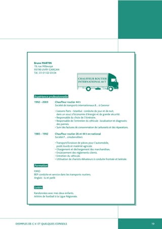 EXEMPLES DE C.V. ET QUELQUES CONSEILS 19
Bruno MARTIN
19, rue Millevoye
93190 LIVRY GARGAN
Tél : 01 01 02 03 04
Expérience professionnelle
1992 - 2003 Chauffeur routier 44 t
Société de transports internationaux B… à Garonor
• Liaisons Paris - Istanbul : conduite de jour et de nuit,
dans un souci d’économie d’énergie et de grande sécurité.
• Responsable du choix de l’itinéraire.
• Responsable de l’entretien du véhicule : localisation et diagnostic
des pannes.
• Suivi des factures de consommation de carburants et des réparations.
1985 - 1992 Chauffeur routier 26 et 44 t en national
Société P… à Aubervilliers
• Transport/livraison de pièces pour l’automobile,
poids lourds et matériel agricole.
• Chargement et déchargement des marchandises.
• Encaissement des règlements clients.
• Entretien du véhicule.
• Utilisation de chariots élévateurs à conduite frontale et latérale.
Formation
FIMO
BEP conduite et service dans les transports routiers.
Anglais : lu et parlé.
Loisirs
Randonnées avec mes deux enfants.
Arbitre de football à la Ligue Régionale.
 