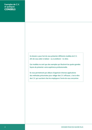 DOSSIER POUR EN SAVOIR PLUS2
Exemples de C.V.
et quelques
CONSEILS
Ce dossier a pour but de vous présenter différents modèles de C.V.
afin de vous aider à réaliser - ou à améliorer - le vôtre.
Ces modèles ne sont que des exemples qui illustrent les quatre grandes
façons de présenter votre expérience professionnelle.
Ils vous permettront par ailleurs d’apprécier diverses applications
des méthodes préconisées pour rédiger des C.V. efficaces ; c’est-à-dire
des C.V. qui suscitent chez les employeurs l’envie de vous rencontrer.
 