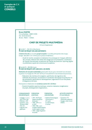 DOSSIER POUR EN SAVOIR PLUS20
Exemples de C.V.
et quelques
CONSEILS
Bruno MARTIN
19, rue Burdeau - 69001 LYON
Tél : 03 03 02 02 02
36 ans - Marié - 1 enfant
CHEF DE PROJETS MULTIMÉDIA
(12 ans d’expérience)
Société T… (96-03) àVilleurbanne
CHEF DE PROJET ON-LINE (INTERNET)
Création d’un site sur la santé (projet européen, 5 sociétés participantes dans 4 pays,
budget : 665 000 F (101 379 €) pour la phase de définition).
- Etude de marché, conception et réalisation d’un prototype en 3 langues, définition
des concepts, rédaction des cahiers des charges pour les prestataires, coordination
de l’équipe internationale, encadrement de l’équipe de production, reporting régulier
et présentation auprès de la Commission Européenne.
Société M… (90-96) à Lyon
CHEF DE PROJETS OFF-LINE (CD-I, CD-ROM)
Réalisation de 4 projets multimédias grand public (le plus gros a nécessité 2 ans de travail,
la gestion d’un budget de 3 MF (457 347 €) et l’encadrement d’une trentaine de personnes).
- Élaboration des interfaces de navigation, spécification des logiciels et des
méthodes de production, recrutement et coordination des équipes de production et
des prestataires, spécification et développement, organisation et suivi des phases
d’intégration et de tests.
Participation à l’élaboration de nombreux autres CD-I,CD-Rom.
- Étude de faisabilité, expertise technique, conseil en réalisation, budgétisation
de projets, développement d’applications…
CONNAISSANCES FORMATION FORMATION ACTIVITÉS SPORTIVES
INFORMATIQUES CONTINUE UNIVERSITAIRE ET CULTURELLES
• Langages : C, C++, • 1997 : MS Project • Diplôme Technologique • Equitation,VTT,
Java, HTML, SQL (logiciel de gestion Universitaire 3 randonnées pédestres
• Méthode : UML de projet) (2e cycle) • Voyages, chant choral,
• Systèmes : Unix, • 1996 : OMT, C++ en informatique, théâtre.
Windows 2000, et JAVA à Cachan
MAC-OS • 1990-1996 : cours
• Logiciels d’art d’anglais hebdomadaires,
graphique. niveau anglais courant
• 1993 : stage de gestion
de projet
 