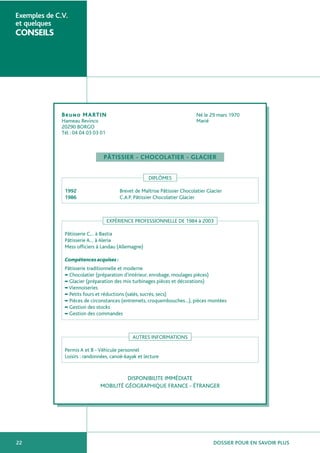 DOSSIER POUR EN SAVOIR PLUS22
Exemples de C.V.
et quelques
CONSEILS
Bruno MARTIN Né le 29 mars 1970
Hameau Revinco Marié
20290 BORGO
Tél : 04 04 03 03 01
PÂTISSIER - CHOCOLATIER - GLACIER
DIPLÔMES
1992 Brevet de Maîtrise Pâtissier Chocolatier Glacier
1986 C.A.P. Pâtissier Chocolatier Glacier
EXPÉRIENCE PROFESSIONNELLE DE 1984 à 2003
Pâtisserie C… à Bastia
Pâtisserie A… à Aleria
Mess officiers à Landau (Allemagne)
Compétencesacquises:
Pâtisserie traditionnelle et moderne
■
Chocolatier (préparation d’intérieur, enrobage, moulages pièces)
■
Glacier (préparation des mix turbinages pièces et décorations)
■
Viennoiseries
■
Petits fours et réductions (salés, sucrés, secs)
■
Pièces de circonstances (entremets, croquembouches…), pièces montées
■
Gestion des stocks
■
Gestion des commandes
AUTRES INFORMATIONS
Permis A et B - Véhicule personnel
Loisirs : randonnées, canoë-kayak et lecture
DISPONIBILITE IMMÉDIATE
MOBILITÉ GÉOGRAPHIQUE FRANCE - ÉTRANGER
 