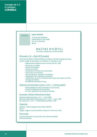 DOSSIER POUR EN SAVOIR PLUS24
Exemples de C.V.
et quelques
CONSEILS
Sophie DURAND
15, boulevard Faidherbe
92200 NEUILLY-SUR-SEINE
Tél : 01 01 04 05 06
38 ans
M A Î T R E D’ H Ô T E L
10 années d’expérience professionnelle
Restaurant « B… » Paris 18e (5 années)
Seule femme Maître d’Hôtel (5 Maîtres d’Hôtel et 10 Chefs de Rang hommes),
j’ai été chargée de développer et de fidéliser la clientèle du midi.
• Augmentation progressive des couverts (de 30 à 100)
- Accueil de la clientèle
- Prise de commandes
- Service à l’assiette
- Présentation et finition de certains plats
- Service des vins et alcools
- Services spéciaux : banquets et réceptions
- Organisation de la répartition des tâches
- Coordination du service de table (mise en place de la salle, de l’office,
dressage des tables)
- Encadrement des chefs de rang
Création d’un restaurant familial « Les F… » Lyon (3 années)
- Responsabilité des salles (intendance et personnel)
- Accueil et fidélisation de la clientèle.
• En 3 ans, obtention d’une étoile au Michelin.
En saisons : Maître d’Hôtel/Chef de Rang
Restaurant gastronomique « Le C… ». Nice 2002
Restaurant spécialités produits de la mer « La M… ». Paris 1996
Bar américain « La N… ». St Barthélemy (Antilles). 1995
Formation
Diplôme : Chef de Rang (mention TB) à l’INFATH
Bac G1
Langue :Anglais courant (nombreux séjours en G-B et aux USA)
Par ailleurs
Je joue du hautbois et je participe à des raids automobiles.
Permis B,Véhicule.
PHOTO
 