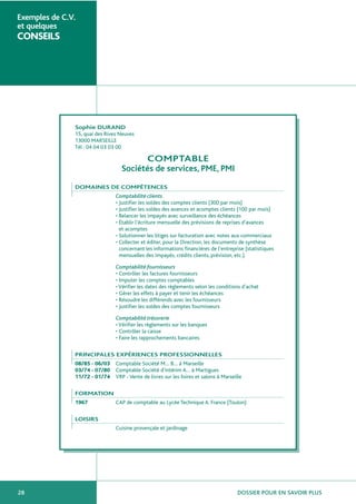 DOSSIER POUR EN SAVOIR PLUS28
Exemples de C.V.
et quelques
CONSEILS
Sophie DURAND
15, quai des Rives Neuves
13000 MARSEILLE
Tél : 04 04 03 03 00
COMPTABLE
Sociétés de services, PME, PMI
DOMAINES DE COMPÉTENCES
Comptabilité clients
• Justifier les soldes des comptes clients (300 par mois)
• Justifier les soldes des avances et acomptes clients (100 par mois)
• Relancer les impayés avec surveillance des échéances
• Établir l’écriture mensuelle des prévisions de reprises d’avances
et acomptes
• Solutionner les litiges sur facturation avec notes aux commerciaux
• Collecter et éditer, pour la Direction, les documents de synthèse
concernant les informations financières de l’entreprise (statistiques
mensuelles des impayés, crédits clients, prévision, etc.).
Comptabilité fournisseurs
• Contrôler les factures fournisseurs
• Imputer les comptes comptables
• Vérifier les dates des règlements selon les conditions d’achat
• Gérer les effets à payer et tenir les échéances
• Résoudre les différends avec les fournisseurs
• Justifier les soldes des comptes fournisseurs
Comptabilité trésorerie
• Vérifier les règlements sur les banques
• Contrôler la caisse
• Faire les rapprochements bancaires
PRINCIPALES EXPÉRIENCES PROFESSIONNELLES
08/85 - 06/03 Comptable Société M… B… à Marseille
03/74 - 07/80 Comptable Société d’intérim A… à Martigues
11/72 - 01/74 VRP - Vente de livres sur les foires et salons à Marseille
FORMATION
1967 CAP de comptable au Lycée Technique A. France (Toulon)
LOISIRS
Cuisine provençale et jardinage
 