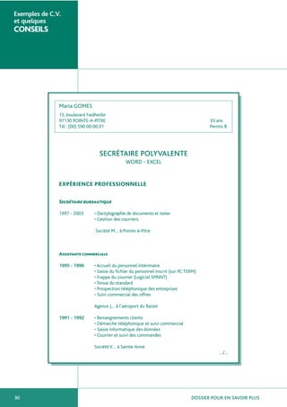 DOSSIER POUR EN SAVOIR PLUS30
Exemples de C.V.
et quelques
CONSEILS
Maria GOMES
15, boulevard Faidherbe
97130 POINTE-A-PITRE 33 ans
Tél : (00) 590 00 00 01 Permis B
SECRÉTAIRE POLYVALENTE
WORD - EXCEL
EXPÉRIENCE PROFESSIONNELLE
Secrétaire bureautique
1997 - 2003 • Dactylographie de documents et notes
• Gestion des courriers
Société M… à Pointe-à-Pitre
Assistante commerciale
1995 - 1996 • Accueil du personnel intérimaire
• Saisie du fichier du personnel inscrit (sur PC TERM)
• Frappe du courrier (Logiciel SPRINT)
• Tenue du standard
• Prospection téléphonique des entreprises
• Suivi commercial des offres
Agence J… à l’aéroport du Raizet
1991 - 1992 • Renseignements clients
• Démarche téléphonique et suivi commercial
• Saisie informatique des données
• Courrier et suivi des commandes
Société V… à Sainte-Anne
…/…
 
