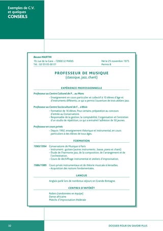DOSSIER POUR EN SAVOIR PLUS32
Exemples de C.V.
et quelques
CONSEILS
Bruno MARTIN
19, rue de la Gare - 72000 LE MANS Né le 25 novembre 1975
Tél. : 02 03 05 00 01 Permis B
PROFESSEUR DE MUSIQUE
(classique, jazz, chant)
EXPÉRIENCE PROFESSIONNELLE
Professeur au Centre Culturel de P… au Mans
- Enseignement en cours particulier et collectif à 10 élèves d’âge et
d’instruments différents, ce qui a permis l’ouverture de trois ateliers Jazz.
Professeur au Centre Socioculturel de F… à Blois
- Formation de 16 élèves. Pour certains, préparation au concours
d’entrée au Conservatoire.
- Responsable de la gestion, la comptabilité, l’organisation et l’entretien
d’un studio de répétition, ce qui a entraîné l’adhésion de 50 jeunes.
Professeur en cours privés
- Depuis 1992, enseignement théorique et instrumental, en cours
particuliers à des élèves de tous âges.
FORMATION
1990/1994 Conservatoire de Musique à Paris
- Instrument : guitare (autres instruments ; basse, piano et chant)
- Étude de l’harmonie jazz, de la composition, de l’arrangement et de
l’orchestration.
- Cours de déchiffrage instrumental et ateliers d’improvisation.
1986/1989 Cours privés instrumentaux et de théorie musicale à Versailles.
- Acquisition des notions fondamentales.
LANGUE
Anglais parlé lors de nombreux séjours en Grande-Bretagne.
CENTRES D’INTÉRÊT
Rollers (randonnées en équipe)
Danse africaine
Matchs d’improvisation théâtrale
 