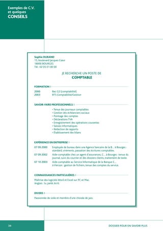 DOSSIER POUR EN SAVOIR PLUS34
Exemples de C.V.
et quelques
CONSEILS
Sophie DURAND
15, boulevard Jacques Cœur
18000 BOURGES
Tél : 02 05 01 00 00
JE RECHERCHE UN POSTE DE
COMPTABLE
FORMATION
2000 Bac G2 (comptabilité)
2003 BTS Comptabilité/Gestion
SAVOIR-FAIRE PROFESSIONNELS
• Tenue des journaux comptables
• Gestion des échéanciers sociaux
• Pointage des comptes
• Déclarations TVA
• Enregistrement des opérations courantes
• Saisies informatiques
• Rédaction de rapports
• Établissement des bilans
EXPÉRIENCE EN ENTREPRISE
07 09 2000 Employée de bureau dans une Agence bancaire de la B… à Bourges :
standard, virements, passation des écritures comptables.
07 09 2002 Aide-comptable chez un agent d’assurances, C… à Bourges : tenue du
journal, suivi du courrier et des dossiers clients, traitement de texte.
07 10 2003 Aide-comptable au Service Informatique de la Banque C…
à Vierzon : gestion de fichiers, tenue des comptes du service.
CONNAISSANCES PARTICULIÈRES
Maîtrise des logiciels Word et Excel sur PC et Mac.
Anglais : lu, parlé, écrit.
DIVERS
Passionnée de voile et membre d’une chorale de jazz.
 