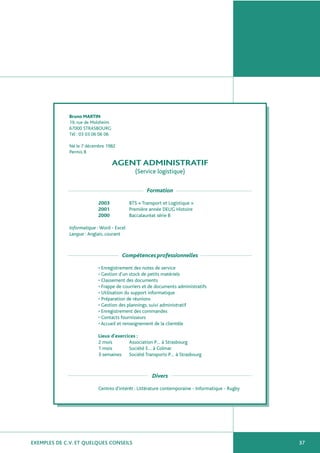 EXEMPLES DE C.V. ET QUELQUES CONSEILS 37
Bruno MARTIN
19, rue de Molsheim
67000 STRASBOURG
Tél : 03 03 06 06 06
Né le 7 décembre 1982
Permis B
AGENT ADMINISTRATIF
(Service logistique)
Formation
2003 BTS « Transport et Logistique »
2001 Première année DEUG Histoire
2000 Baccalauréat série B
Informatique : Word - Excel
Langue : Anglais, courant
Compétences professionnelles
• Enregistrement des notes de service
• Gestion d’un stock de petits matériels
• Classement des documents
• Frappe de courriers et de documents administratifs
• Utilisation du support informatique
• Préparation de réunions
• Gestion des plannings, suivi administratif
• Enregistrement des commandes
• Contacts fournisseurs
• Accueil et renseignement de la clientèle
Lieux d’exercices :
2 mois Association P… à Strasbourg
1 mois Société E… à Colmar
3 semaines Société Transports P… à Strasbourg
Divers
Centres d’intérêt : Littérature contemporaine - Informatique - Rugby
 