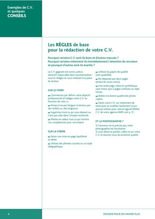 DOSSIER POUR EN SAVOIR PLUS4
Exemples de C.V.
et quelques
CONSEILS
Les RÈGLES de base
pour la rédaction de votre C.V.
Pourquoi certains C.V. sont-ils bons et d’autres mauvais ?
Pourquoi certains retiennent-ils immédiatement l’attention du recruteur
et pourquoi d’autres sont-ils écartés ?
Le C.V. gagnant est concis, précis,
attractif, impeccable dans sa présentation :
vous le rédigez en vous mettant à la place
du lecteur.
SUR LE FOND
■ Commencez par définir votre objectif
professionnel et rédigez votre C.V. en
fonction de celui-ci.
■ Pensez à ne pas fatiguer le lecteur par
des redites ou des longueurs.
■ Supprimez tout ce qui vous dessert ou
n’est pas utile dans l’emploi recherché.
■ Mettez en valeur tout ce qui montre
vos compétences pour cet emploi.
SUR LA FORME
■ Faites une mise en page équilibrée
et aérée.
■ Utilisez des phrases courtes ou un style
télégraphique.
■ Utilisez du papier de qualité
(non quadrillé).
■ Ne dépassez pas deux pages
(évitez les recto-verso).
■ Une seule page, claire et synthétique,
vaut mieux que 2 pages confuses ou répé-
titives.
■ Veillez à la bonne qualité des photo-
copies.
■ Faites votre C.V. sur traitement de
texte pour le modifier facilement (vous
pouvez utiliser pour cela le logiciel REDAC
C.V. de votre agence ANPE voir p. 7) .
ET LA PHOTOGRAPHIE ?
Si l’annonce ne le précise pas, votre
photographie est facultative.
Si vous devez la joindre, collez-la sur votre
C.V. et assurez-vous de sa bonne qualité.
 