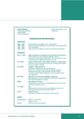EXEMPLES DE C.V. ET QUELQUES CONSEILS 47
Sophie DURAND Née le 28 Novembre 1975
15, boulevard Faidherbe Célibataire
23000 GUERET
Tél : 05 05 04 03 00
INGÉNIEUR EN INFORMATIQUE
FORMATION
2000 - 1999 DEA Traitement du langage naturel - Mention Bien
1999 - 1997 Maîtrise de Génie Informatique -VisionArtificielle - Mention Bien (IUP)
1997 - 1996 DUT Informatique
1995 - 1993 École Supérieure d’Ingénieur en Électronique et Électrotechnique
EXPÉRIENCE
02/01 - 04/03 Ligue Française de l’enseignement et de l’éducation permanente
Mise en place d’un réseau Windows 2000/NT, Internet
Formatrice en informatique (Multimédia - Internet) auprès de cadres
Encadrement d’un stagiaire (développement Java)
02 - 06/00 Institut de Recherche en Informatique de Nantes - Stage de DEA
Détection de liens sémantiques à partir d’une analyse automatique
de corpus (anglais médical)
02 - 08/99 SoftQual - Stage de Maîtrise
Spécification d’applications de télémaintenance
Conseil en conception et fabrication assistée par ordinateur
Développement (Java) : vision artificielle (contrôle qualité)
en milieu industriel, librairie graphique et communication réseau
inter application.
06 - 08/97 Agence de l’environnement (ADEME) - Stage DUT
Développement (C, Unix) : traitement de mesures de la qualité de l’air
Base de données (Informix, Oracle)
08/96 Sport Electronic Timing
Responsable du matériel de chronométrage de la coupe du monde
de vitesse en planche à voile
07 - 08/95 EDF
Maintenance du réseau local et réseau téléphonique commuté
Base de données du matériel de télésurveillance
07/94 SPRAGUE France
Conception du dossier de maintenance d’un automate
DIVERS
Connaissances : JAVA, C, C++, Internet
Anglais courant
Loisirs : Planche à voile, échecs, lecture
 