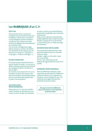 EXEMPLES DE C.V. ET QUELQUES CONSEILS
Les RUBRIQUES d’un C.V.
5
ÉTAT CIVIL
Cette première partie comporte les
renseignements personnels de base dont
l’employeur a besoin pour vous joindre.
La seule obligation est donc d’indiquer
vos prénom, nom, adresse et surtout
numéros de téléphone (et, éventuellement,
fax et adresse-mail).
Tous les autres renseignements (âge,
date de naissance, situation de famille)
sont facultatifs. Ne les indiquez pas s’ils
peuvent vous desservir (« trop jeune »,
« trop âgé », « enfants en bas âge »…).
ÉTUDES-FORMATION
Il n’est pas toujours nécessaire de men-
tionner toutes vos études ; si vous avez un
diplôme d’études supérieures (universitaire
par exemple), inutile de commencer la
liste au BEPC !
En revanche, l’accent peut être mis sur la
formation continue.Vous pouvez noter
aussi les formations extra-professionnelles
que vous avez faites (par exemple dans
le cadre d’une association).
ACTIVITÉS EXTRA-
PROFESSIONNELLES
Cette partie du C.V. peut vous sembler
inutile.Toutefois, les aptitudes que vous
mettez en œuvre lorsque vous pratiquez
un sport, un loisir, une activité bénévole,
peuvent être transférables dans le domaine
professionnel.
Notez surtout celles qui nécessitent des
qualités appréciées dans l’emploi recherché.
Exemple : pratique de la course de fond
si vous postulez pour un emploi qui exige
de l’endurance.
INFORMATIONS PARTICULIÈRES
Vous pouvez faire apparaître dans cette
partie des éléments que vous souhaitez
mettre en valeur.
Exemple : anglais lu, écrit, parlé ; séjour
d’un an à Londres.
Permis A et B, véhicule personnel.
Maîtrise des logiciels Word et Excel sur PC
et MAC.
EXPÉRIENCE PROFESSIONNELLE
Parmi les différentes rubriques, la plus
importante est celle relative à l’expérience
professionnelle (ou de l’« expérience en
entreprise » pour les débutants qui n’ont
réalisé que des stages). Elle peut être
présentée de plusieurs façons.
(Cf.page suivante les différentes
façons de présenter votre expérience
professionnelle)
 