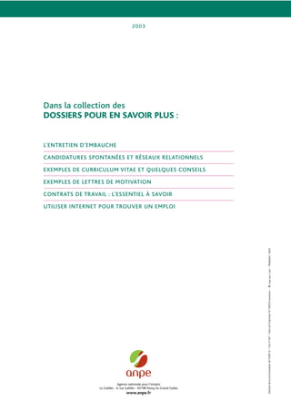 Agence nationale pour l’emploi
Le Galilée - 4, rue Galilée - 93198 Noisy-le-Grand Cedex
www.anpe.fr
2003
Directiondelacommunicationdel’ANPE©–Comn°841–Nomdel’imprimeurRCPARISBxxxxxxxxx––Réalisation:Setori
Dans la collection des
DOSSIERS POUR EN SAVOIR PLUS :
L’ENTRETIEN D’EMBAUCHE
CANDIDATURES SPONTANÉES ET RÉSEAUX RELATIONNELS
EXEMPLES DE CURRICULUM VITAE ET QUELQUES CONSEILS
EXEMPLES DE LETTRES DE MOTIVATION
CONTRATS DE TRAVAIL : L’ESSENTIEL À SAVOIR
UTILISER INTERNET POUR TROUVER UN EMPLOI
 