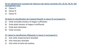 25-Un édentement composé de l’absence des dents suivantes (21, 22,23, 24,25 ,26)
correspond à une:
a) Classe V
b) Classe III
c) Classe VI
26-Selon la classification de Cawood Howell, la classe III correspond à :
a) Crete arrondies hauteur et largeur suffisantes
b) Crete plate hauteur et largeur insuffisante
c) Crete post extraction
d) Crete concave
27- Selon la classification d’Atwood, la classe II correspond à :
a) Une crete moyennement résorbée
b) Une crete peu résorbée
c) Une crete en lame de couteau
 