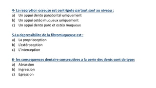 4- La resorption osseuse est centripete partout sauf au niveau :
a) Un appui dento parodontal uniquement
b) Un appui ostéo muqueux uniquement
c) Un appui dento paro et ostéo muqueux
5-La depressibilite de la fibromuqueuse est :
a) La proprioception
b) L’extéroception
c) L’interception
6- les consequences dentaire consecutives a la perte des dents sont de type:
a) Abrassion
b) Ingression
c) Egression
 