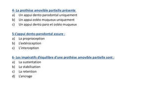4- La prothèse amovible partielle présente
a) Un appui dento parodontal uniquement
b) Un appui ostéo muqueux uniquement
c) Un appui dento paro et ostéo muqueux
5-L’appui dento-parodontal assure :
a) La proprioception
b) L’extéroception
c) L’interception
6- Les impératifs d’équilibre d’une prothèse amovible partielle sont :
a) La sustentation
b) La stabilisation
c) La retention
d) L’ancrage
 