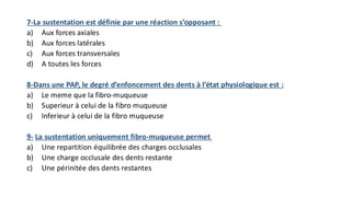 7-La sustentation est définie par une réaction s’opposant :
a) Aux forces axiales
b) Aux forces latérales
c) Aux forces transversales
d) A toutes les forces
8-Dans une PAP, le degré d’enfoncement des dents à l’état physiologique est :
a) Le meme que la fibro-muqueuse
b) Superieur à celui de la fibro muqueuse
c) Inferieur à celui de la fibro muqueuse
9- La sustentation uniquement fibro-muqueuse permet
a) Une repartition équilibrée des charges occlusales
b) Une charge occlusale des dents restante
c) Une périnitée des dents restantes
 