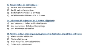 13- la sustentation est optimisée par :
a) La mise en condition tissulaire
b) La chirurgie pré prothétique
c) L’extention minimale de la prothése
d) La bonne repartition des forces occlusales
14-La stabilisation en prothèse est la réaction s’opposant :
a) Aux mouvments de la transition horizontales
b) Aux mouvements de la transition verticale
c) Aux mouvement de rotation
15-Parmi les facteurs anatomiques qui augmentent la stabilisation en prothèse, on trouve :
a) Forme ovooide de l’arcade
b) Voute palatine en V
c) Fibro muqueuse ferme et adhérente
d) Tubérosités proéminentes
 