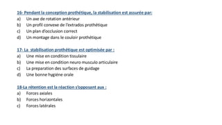 16- Pendant la conception prothétique, la stabilisation est assurée par:
a) Un axe de rotation antérieur
b) Un profil convexe de l’extrados prothétique
c) Un plan d’occlusion correct
d) Un montage dans le couloir prothétique
17- La stabilisation prothétique est optimisée par :
a) Une mise en condition tissulaire
b) Une mise en condition neuro musculo articulaire
c) La preparation des surfaces de guidage
d) Une bonne hygiéne orale
18-La rétention est la réaction s’opposant aux :
a) Forces axiales
b) Forces horizontales
c) Forces latérales
 