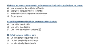 19- Parmi les facteurs anatomiques qui augmentent la rétention prothétique, on trouve:
a) Une profondeur du vestibule suffisante
b) Des lignes obliques internes saillantes
c) Absence de contre dépouilles anatomiques
d) Cretes larges
20-Pour augmenter la retention il est souhaitable d’avoir :
a) Une salive trop liquide
b) Une salive trop épaisse
c) Une salive de moyenne viscosité
21-L’effet ventouse s’obtient par :
a) Un joint périphérique trop épais
b) Un joint périphérique trop large
c) Un joint périphérique étanche
 