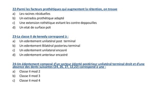 22-Parmi les facteurs prothétiques qui augmentent la rétention, on trouve
a) Les racines résiduelles
b) Un extrados prothétique adapté
c) Une extension rothétique evitant les contre deppouilles
d) Un etat de surface poli
23-La classe II de kenedy correspond à :
a) Un edentement unilatéral post terminal
b) Un edentement Bilatéral posterieu terminal
c) Un edentement unilateral encasré
d) Un edentement anterieur encastré
24-Un édentement composé d’un secteur édenté postérieur unilatéral terminal droit et d’une
absence des dents suivantes (24, 26, 27, 12,22) correspond à une :
a) Classe II mod 2
b) Classe II mod 3
c) Classe II mod 4
 