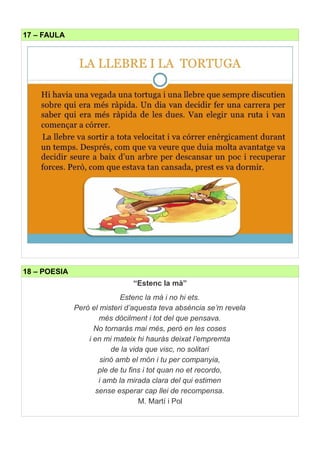 17 – FAULA
18 – POESIA
“Estenc la mà”
Estenc la mà i no hi ets.
Però el misteri d’aquesta teva absència se’m revela
més dòcilment i tot del que pensava.
No tornaràs mai més, però en les coses
i en mi mateix hi hauràs deixat l’empremta
de la vida que visc, no solitari
sinó amb el món i tu per companyia,
ple de tu fins i tot quan no et recordo,
i amb la mirada clara del qui estimen
sense esperar cap llei de recompensa.
M. Martí i Pol
 