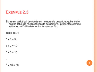  Écrire un script qui demande un nombre de départ, et qui ensuite écrit la table de multiplication de ce nombre,  présentée comme suit (cas où l’utilisateur entre le nombre 5) : Table de 7 : 5 x 1 = 5 5 x 2 = 10 5 x 3 = 15 … 5 x 10 = 50Exemple 2.38