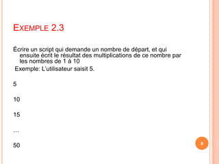  Écrire un script qui demande un nombre de départ, et qui ensuite écrit le résultat des multiplications de ce nombre par les nombres de 1 à 10 Exemple: L’utilisateur saisit 5. 5 10 15 … 50Exemple 2.38