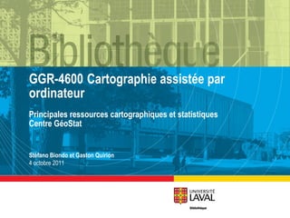 GGR-4600 Cartographie assistée par ordinateur Principales ressources cartographiques et statistiques Centre GéoStat Stéfano Biondo et Gaston Quirion 4 octobre 2011 