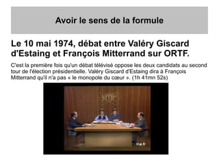 Avoir le sens de la formule
Le 10 mai 1974, débat entre Valéry Giscard
d'Estaing et François Mitterrand sur ORTF.
C'est la première fois qu'un débat télévisé oppose les deux candidats au second
tour de l'élection présidentielle. Valéry Giscard d'Estaing dira à François
Mitterrand qu'il n'a pas « le monopole du cœur ». (1h 41mn 52s)
 