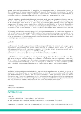 A més, l’eina que fa servir Google TV per trobar els continguts desitjats és el navegador Chrome, un
desenvolupament de la casa que combina bé amb Android. Com a resultat, si es disposa d’un telèfon
amb aquest sistema operatiu, es pot usar com a comandament a distància i teclat. D’altra banda, la
caixa dissenyada per Sony va connectada tant al televisor com a la xarxa amb un cable.
Entre els avantatges del sistema destaquen la navegació sense límits per qualsevol contingut i la reproducció de vídeos de Youtube en format Flash gràcies a la col·laboració de l’empresa Adobe, propietària de la tecnologia, en el projecte. Es tracta d’una acció que no es pot fer en la tauleta iPad d’Apple,
per exemple. Els usuaris poden veure sèries o pel·lícules, ja sigui llogades en els serveis disponibles o
bé d’altres pàgines web que les ofereixin en obert, llegir els mitjans en línia i els blocs o participar a
les xarxes socials. A canvi, Google TV finança el projecte inserint publicitat contextual en la pantalla.
De moment, l’experiència, que porta uns pocs mesos en funcionament als Estats Units, ha tingut un
èxit variable segons el tipus de públic. Els analistes n’han destacat els avantatges però també un funcionament lent amb massa errors. A més, ja carreguen amb una demanda del lobby de cadenes de
cable, molt important en aquell país, que els acusa de pirateria i competència deslleial per donar accés
a continguts que en teoria són tancats.
Apple TV
Apple insisteix des de fa temps en un model de continguts televisius via Internet, erò sempre segons
el seu model tancat i sota el seu estricte control, tal com ha ocorregut amb la música en l’iPod, les
aplicacions en l’iPhone o els continguts periodístics en l’iPad. Ha preferit no associar-se amb ningú i
seguir amb el seu desenvolupament de 2007 Apple TV, que
ja va tenir un antecessor el 1995 anomenat Apple Interactive Television Box.
Apple TV és una caixa negra i lleugera amb el gruix d’un paquet de tabac. Es connecta a la xarxa d’una
banda i a l’ordinador ¾sempre un Mac¾ o al televisor, de l’altra, encara que també es pot connectar a
l’iPad o emetre els continguts sense fils. Aquests continguts, que solament es poden adquirir via Apple
TV, s’aconsegueixen d’una botiga en línia i hi destaquen les pel·lícules i les sèries. També és possible
veure vídeos de Youtube i fotografies de Flickr, encara que no permet navegar amb llibertat.
Netflix
Netflix no és cap desenvolupament específic, sinó més aviat una plataforma de lloguer de vídeos en
temps real i sota demanda que ha aconseguit destacar-se sobre altres serveis similars amb què competeix. Als Estats Units té un gran èxit pels seus preus competitius i per la seva àmplia oferta. No obstant
això, encara que s’anuncia periòdicament, la seva arribada a Europa s’endarrereix. En l’actualitat també
ofereix, en col·laboració amb les seves productores, programes de televisió en reproducció en temps
real, per la qual cosa comença a assemblar-se més a una Televisió 2.0 que Apple TV.

Consumer,
abril de 2011 (Adaptació)
PS CCPTIC 01/2012
Enunciat:
Escriu una conclusió de 150 paraules per al text següent.
(el text era aquest:http://revista.consumer.es/web/ca/20111001/internet/76142.php)
RECORDAR QUE EL DICCIONARIO ESTA PERMITIDO CATo CAS según el idioma que se escoja para

2

 