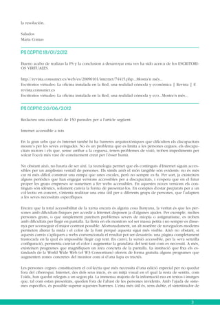 la resolución.
Saludos
Maria Comas
PS CCPTIC 18/01/2012
Bueno acabo de realizas la PS y la conclusion a desarroyar esta ves ha sido acerca de los ESCRITORIOS VIRTUALES.
http://revista.consumer.es/web/es/20090101/internet/74415.php...Mostra’n més...
Escritorios virtuales: La oficina instalada en la Red, una realidad cómoda y económica | Revista | E
revista.consumer.es
Escritorios virtuales: La oficina instalada en la Red, una realidad cómoda y eco...Mostra’n més...
PS CCPTIC 20/06/2012
Redacteu una conclusió de 150 paraules per a l’article següent.
Internet accessible a tots
En la gran urbs que és Internet també hi ha barreres arquitectòniques que dificulten els discapacitats
moure’s per les seves avingudes. No és un problema que es limita a les persones cegues; els discapacitats motors i els que, sense arribar a la ceguesa, tenen problemes de visió, troben impediments per
solcar l’oceà més vast de coneixement creat per l’ésser humà.
No obstant això, no hauria de ser així. La tecnologia permet que els continguts d’Internet siguin accessibles per un amplíssim ventall de persones. Els símils amb el món tangible són evidents: no és més
car ni més difícil construir una rampa que unes escales, però no sempre es fa. Per sort, ja existeixen
alguns periòdics que han engegat versions accessibles per a discapacitats, i s’espera que en el futur
proper les grans empreses se sumeixen a fer webs accessibles. En aquestes noves versions els continguts són idèntics, solament canvia la forma de presentar-los. En comptes d’estar preparats per a un
col·lectiu en concret, s’intenta realitzar una eina útil per a diferents grups de persones, que l’adapten
a les seves necessitats específiques.
Encara que la total accessibilitat de la xarxa encara és alguna cosa llunyana, la veritat és que les persones amb dificultats físiques per accedir a Internet disposen ja d’algunes ajudes. Per exemple, moltes
persones grans, o que simplement pateixen problemes severs de miopia o astigmatisme, es troben
amb dificultats per llegir en pantalla. La lletra en els monitors sol ser massa petita i no sempre es dissenya per aconseguir el major contrast possible. Afortunadament, un alt nombre de navegadors moderns
permeten alterar la mida i el color de la font perquè aquesta sigui més visible. Això no obstant, si
aquests canvis s’apliquen a webs convencionals el resultat pot ser desastrós: una pàgina completament
trastocada en la qual és impossible llegir cap text. En canvi, la versió accessible, per la seva senzilla
configuració, permetria canviar el color i augmentar la grandària del text tant com es necessiti. A més,
existeixen programes que magnifiquen un àrea concreta de la pantalla. La institució que fixa els estàndards de la World Wide Web (el W3 Consortium) ofereix de forma gratuïta alguns programes que
augmenten zones concretes del monitor com si d’una lupa es tractés.
Les persones cegues constitueixen el col·lectiu que més necessita d’una edició especial per no quedar
fora del ciberespai. Internet, des dels seus inicis, és un mitjà visual en el qual la resta de sentits, com
l’oïda, han quedat relegats a un segon pla. La immensa majoria de la informació rau en textos i imatges
que, tal com estan presentats, queden fora de l’abast de les persones invidents. Amb l’ajuda de sistemes específics, és possible superar aquestes barreres. L’eina més útil és, sens dubte, el sintetitzador de

3

 