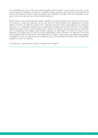 veu, que llegeix de viva veu els textos d’una pantalla. Aquest mètode, a més de para cecs totals, es pot
usar al costat de l’ampliació de part de la pantalla perquè persones amb restes de visió segueixin la
lectura del document. A més, existeixen aparells que tradueixen al braille el text de la pantalla, encara
que es tracta d’un mètode que encara resulta bastant car.
D’altra banda, estan els discapacitats motors. Manejar un ratolí requereix d’una destresa motora que,
en ocasions, es dóna per suposada. Hi ha tota classe de minusvalideses que impedeixen a l’usuari
utilitzar el teclat i el ratolí per navegar. Per a aquestes persones s’han creat programes de reconeixement de veu o dispositius especials que els permeten navegar per les webs amb una certa facilitat
ajudats per ordres vocals o teclats adaptats. Però, perquè tots aquests sistemes funcionin, és important
que la configuració de la pàgina sigui senzilla i segueixi un ordre lògic. Un disseny arevistat, com és
habitual a les pàgines web, és encara un gran impediment a l’hora d’arribar a la informació. Per això
seria desitjable que els dissenys de webs tinguessin en compte certes pautes per confeccionar pàgines
accessibles, com les recomanacions de la Iniciativa per a l’accessibilitat en la Web, que es troben disponibles en www.w3.org/wai.
“La Xarxa per a discapacitats”, Revista Consumer (text adaptat)

4

 