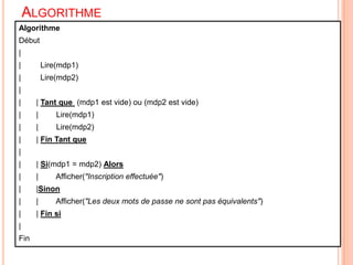 Algorithme13AlgorithmeDébut |	     	|  	     Lire(mdp1)|  	     Lire(mdp2)|       |       | Tant que (mdp1 est vide) ou (mdp2 est vide)|       |	 Lire(mdp1)|       |	 Lire(mdp2)|       | Fin Tant que||       | Si(mdp1 = mdp2) Alors|       |	 Afficher("Inscription effectuée")|       |Sinon|       |	 Afficher("Les deux mots de passe ne sont pas équivalents")|       | Fin si|Fin