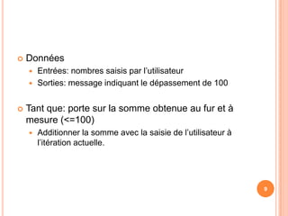 DonnéesEntrées: nombres saisis par l’utilisateurSorties: message indiquant le dépassement de 100Tant que: porte sur la somme obtenue au fur et à mesure (<=100)Additionner la somme avec la saisie de l’utilisateur à l’itération actuelle.9