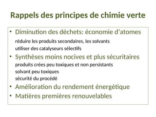 Rappels des principes de chimie verte
• Diminution des déchets: économie d’atomes
réduire les produits secondaires, les solvants
utiliser des catalyseurs sélectifs
• Synthèses moins nocives et plus sécuritaires
produits crées peu toxiques et non persistants
solvant peu toxiques
sécurité du procédé
• Amélioration du rendement énergétique
• Matières premières renouvelables
 