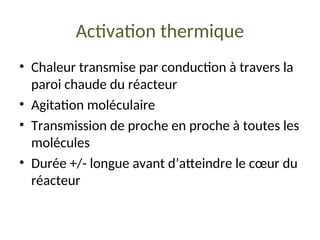 Activation thermique
• Chaleur transmise par conduction à travers la
paroi chaude du réacteur
• Agitation moléculaire
• Transmission de proche en proche à toutes les
molécules
• Durée +/- longue avant d’atteindre le cœur du
réacteur
 