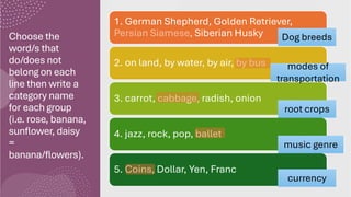 Choose the
word/s that
do/does not
belong on each
line then write a
category name
for each group
(i.e. rose, banana,
sunflower, daisy
=
banana/flowers).
1. German Shepherd, Golden Retriever,
Persian Siamese, Siberian Husky
2. on land, by water, by air, by bus
3. carrot, cabbage, radish, onion
4. jazz, rock, pop, ballet
5. Coins, Dollar, Yen, Franc
Dog breeds
modes of
transportation
root crops
music genre
currency
 