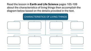 Read the lesson in Earth and Life Science pages 105-109
about the characteristics of living things then accomplish the
diagram below based on the details provided in the text.
CHARACTERISTICS OF LIVING THINGS
 