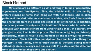 Block Method
My sisters are as different as yin and yang in terms of personality,
appearance and intelligence. Tina, the middle child in the family,
prefers staying at home than going out with her friends. She is slim,
petite and has dark skin. As she is not sociable, she finds friends with
the characters from the books she reads most of the time. In addition,
she is very clever in subjects like Math and Science which made her
graduate with Highest Honors from Senior High School. In contrast, my
youngest sister, Joni, is the opposite. She has an outgoing and friendly
personality. There is never a dull moment as she is always ready with
stories to tell. She is tall with a round plump face and fair skin. Being the
youngest in the family, she is often asked to perform during family
gatherings since she sings and dances well. My sisters may be different
from each other but they adore one another.
 