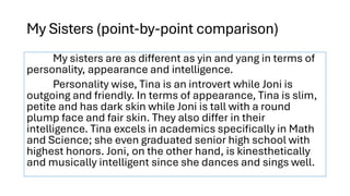 My Sisters (point-by-point comparison)
My sisters are as different as yin and yang in terms of
personality, appearance and intelligence.
Personality wise, Tina is an introvert while Joni is
outgoing and friendly. In terms of appearance, Tina is slim,
petite and has dark skin while Joni is tall with a round
plump face and fair skin. They also differ in their
intelligence. Tina excels in academics specifically in Math
and Science; she even graduated senior high school with
highest honors. Joni, on the other hand, is kinesthetically
and musically intelligent since she dances and sings well.
 