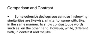 Comparison and Contrast
• Some cohesive devices you can use in showing
similarities are likewise, similar to, same with, like,
in the same manner. To show contrast, cue words
such as: on the other hand, however, while, different
with, in contrast and the like.
 