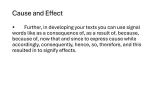 Cause and Effect
• Further, in developing your texts you can use signal
words like as a consequence of, as a result of, because,
because of, now that and since to express cause while
accordingly, consequently, hence, so, therefore, and this
resulted in to signify effects.
 