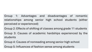 Group 1: Advantages and disadvantages of romantic
relationships among senior high school students (either
perceived or experienced)
Group 2: Effects of shifting of classes among grade 11 students
Group 3: Causes of academic hardships experienced by the
students
Group 4: Causes of nonreading among senior high school
Group 5: Influences of fashion sense among students
 