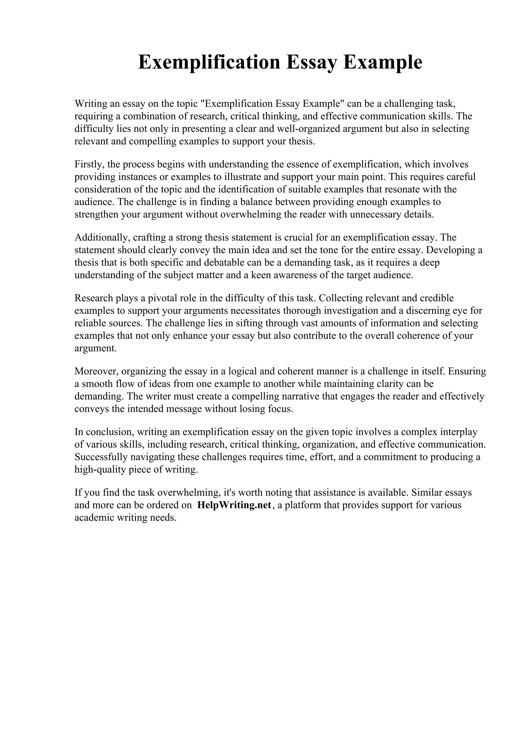 Exemplification Essay Example
Writing an essay on the topic "Exemplification Essay Example" can be a challenging task,
requiring a combination of research, critical thinking, and effective communication skills. The
difficulty lies not only in presenting a clear and well-organized argument but also in selecting
relevant and compelling examples to support your thesis.
Firstly, the process begins with understanding the essence of exemplification, which involves
providing instances or examples to illustrate and support your main point. This requires careful
consideration of the topic and the identification of suitable examples that resonate with the
audience. The challenge is in finding a balance between providing enough examples to
strengthen your argument without overwhelming the reader with unnecessary details.
Additionally, crafting a strong thesis statement is crucial for an exemplification essay. The
statement should clearly convey the main idea and set the tone for the entire essay. Developing a
thesis that is both specific and debatable can be a demanding task, as it requires a deep
understanding of the subject matter and a keen awareness of the target audience.
Research plays a pivotal role in the difficulty of this task. Collecting relevant and credible
examples to support your arguments necessitates thorough investigation and a discerning eye for
reliable sources. The challenge lies in sifting through vast amounts of information and selecting
examples that not only enhance your essay but also contribute to the overall coherence of your
argument.
Moreover, organizing the essay in a logical and coherent manner is a challenge in itself. Ensuring
a smooth flow of ideas from one example to another while maintaining clarity can be
demanding. The writer must create a compelling narrative that engages the reader and effectively
conveys the intended message without losing focus.
In conclusion, writing an exemplification essay on the given topic involves a complex interplay
of various skills, including research, critical thinking, organization, and effective communication.
Successfully navigating these challenges requires time, effort, and a commitment to producing a
high-quality piece of writing.
If you find the task overwhelming, it's worth noting that assistance is available. Similar essays
and more can be ordered on HelpWriting.net, a platform that provides support for various
academic writing needs.
 