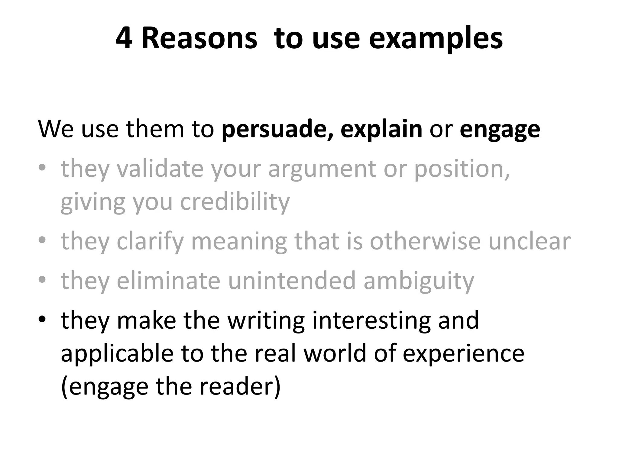 4 Reasons to use examples
We use them to persuade, explain or engage
• they validate your argument or position,
giving you credibility
• they clarify meaning that is otherwise unclear
• they eliminate unintended ambiguity
• they make the writing interesting and
applicable to the real world of experience
(engage the reader)
 