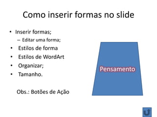 Como inserir formas no slide
• Inserir formas;
    – Editar uma forma;
•   Estilos de forma
•   Estilos de WordArt
•   Organizar;
                           Pensamento
•   Tamanho.

    Obs.: Botões de Ação
 