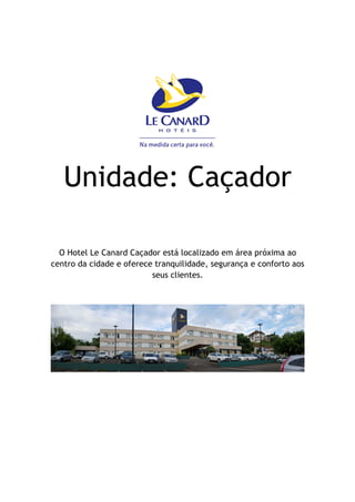 Unidade: Caçador

  O Hotel Le Canard Caçador está localizado em área próxima ao
centro da cidade e oferece tranquilidade, segurança e conforto aos
                          seus clientes.
 