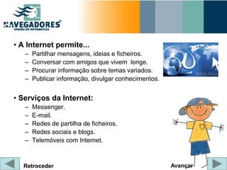 • A Internet permite...
   –   Partilhar mensagens, ideias e ficheiros.
   –   Conversar com amigos que vivem longe.
   –   Procurar informação sobre temas variados.
   –   Publicar informação, divulgar conhecimentos.


• Serviços da Internet:
   –   Messenger.
   –   E-mail.
   –   Redes de partilha de ficheiros.
   –   Redes sociais e blogs.
   –   Telemóveis com Internet.



   Retroceder                                         Avançar
 